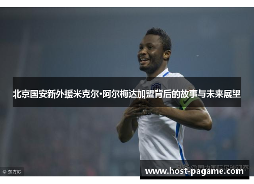 北京国安新外援米克尔·阿尔梅达加盟背后的故事与未来展望