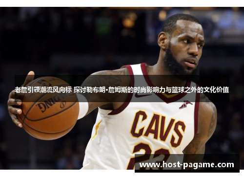 老詹引领潮流风向标 探讨勒布朗·詹姆斯的时尚影响力与篮球之外的文化价值