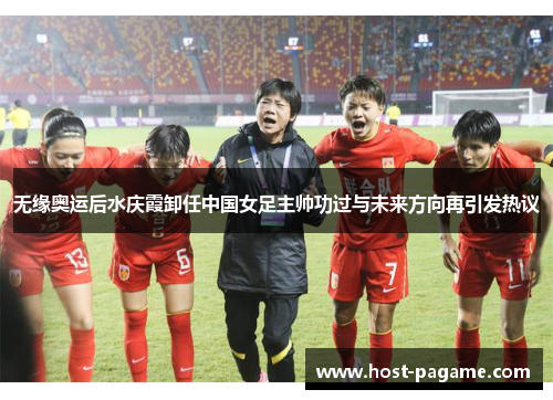 无缘奥运后水庆霞卸任中国女足主帅功过与未来方向再引发热议